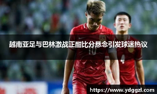 越南亚足与巴林激战正酣比分悬念引发球迷热议